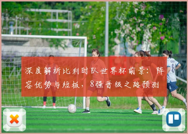 深度解析比利时队世界杯前景：阵容优势与短板，8强晋级之路预测