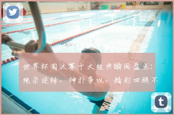 世界杯淘汰赛十大经典瞬间盘点：绝杀逆转、神扑争议，精彩回顾不容错过！