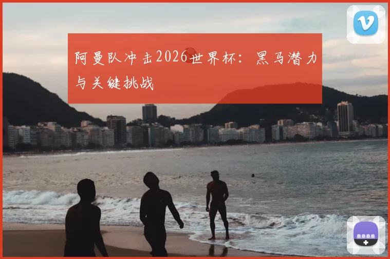 阿曼队冲击2026世界杯:黑马潜力与关键挑战