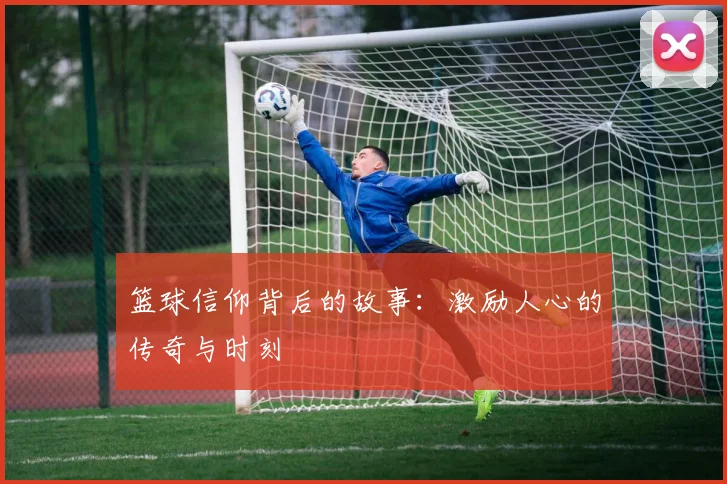 篮球信仰背后的故事：激励人心的传奇与时刻